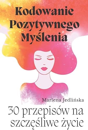 Kodowanie Pozytywnego Myślenia- 30 przepisów na szczęśliwe życie: Poradnik rozwoju osobistego dla kobiet: pewność siebie, poczucie własnej wartości, ... mocne strony, motywacja, silna psychika.